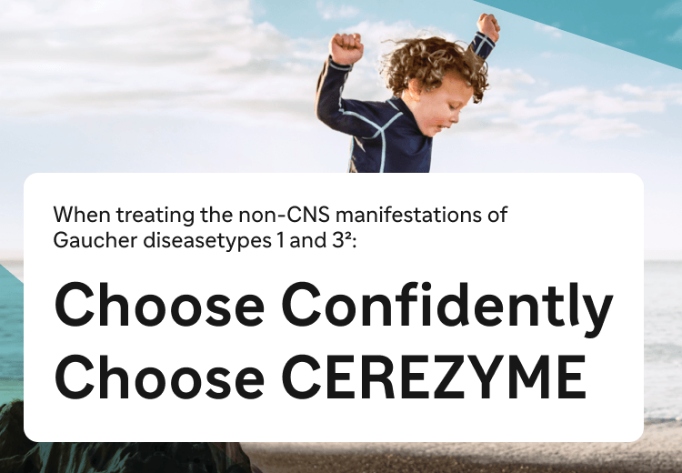 When treating the non-CNS manifestations of
Gaucher diseasetypes 1 and 3: Choose Confidently
Choose CEREZYME Now approved for the treatment of
Gaucher disease type 3