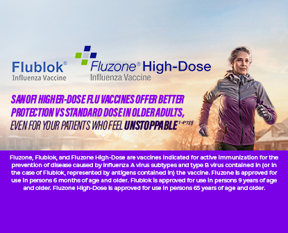 Woman jogging with Flublok Influenza Vaccine & Fluzone High-Dose Influenza Vaccine logos with caption Sanofi higher-dose flu vaccines offer better protection vs standard dose in older adults, even for your patients who feel unstoppable. Fluzone, Flublok and Fluzone High-Dose are vaccines indicated for active immunization for the prevention of disease caused by influenza A virus subtypes and type B virus contained in (or in the case of Flublok, represented by antigens contained in) the vaccine. Fluzone is approved for use in persons 6 months of age and older. Flublok is approved for use in persons 9 years of age and older. Fluzone High-Dose is approved for use in persons 65 years of age and older.